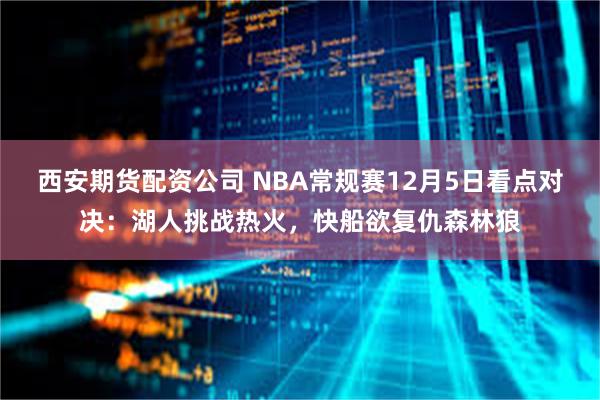 西安期货配资公司 NBA常规赛12月5日看点对决：湖人挑战热火，快船欲复仇森林狼