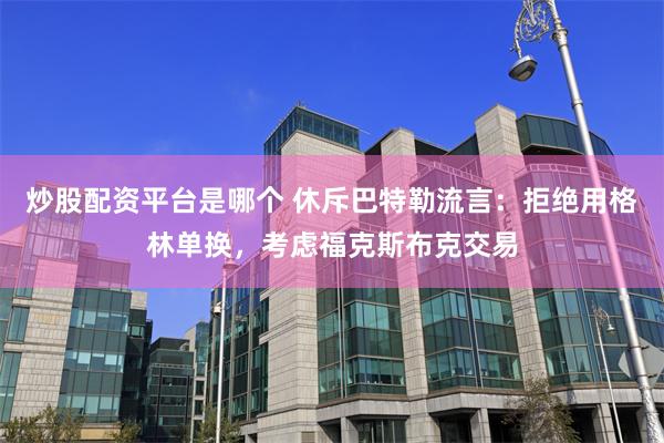 炒股配资平台是哪个 休斥巴特勒流言：拒绝用格林单换，考虑福克斯布克交易