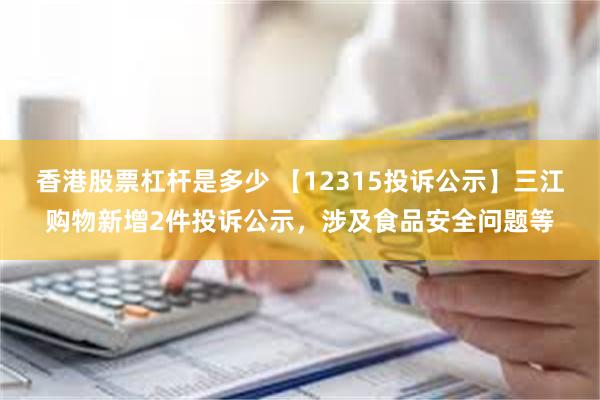 香港股票杠杆是多少 【12315投诉公示】三江购物新增2件投诉公示，涉及食品安全问题等