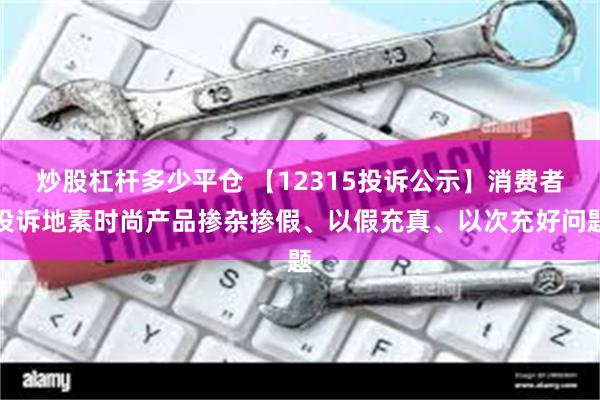 炒股杠杆多少平仓 【12315投诉公示】消费者投诉地素时尚产品掺杂掺假、以假充真、以次充好问题