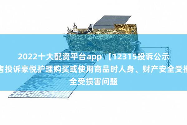 2022十大配资平台app 【12315投诉公示】消费者投诉豪悦护理购买或使用商品时人身、财产安全受损害问题