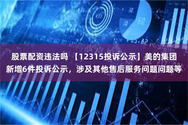 股票配资违法吗 【12315投诉公示】美的集团新增6件投诉公示，涉及其他售后服务问题问题等