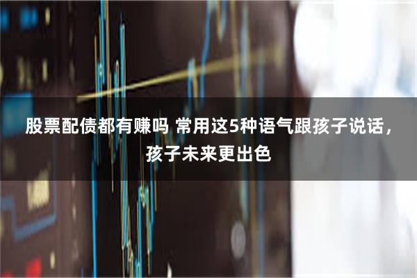 股票配债都有赚吗 常用这5种语气跟孩子说话，孩子未来更出色