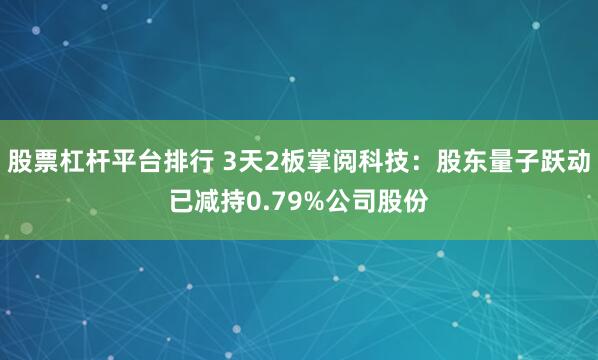 股票杠杆平台排行 3天2板掌阅科技：股东量子跃动已减持0.79%公司股份