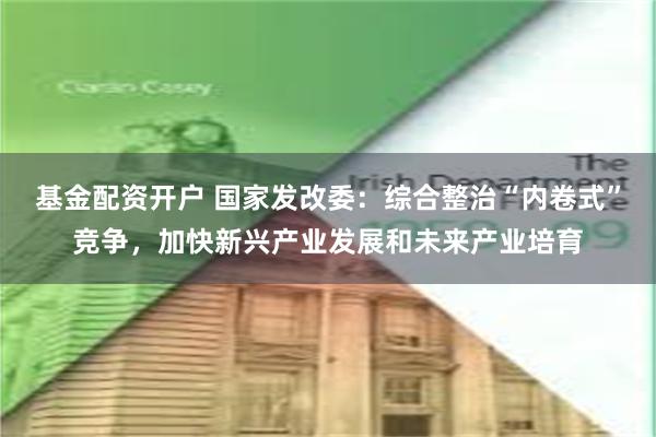 基金配资开户 国家发改委：综合整治“内卷式”竞争，加快新兴产业发展和未来产业培育