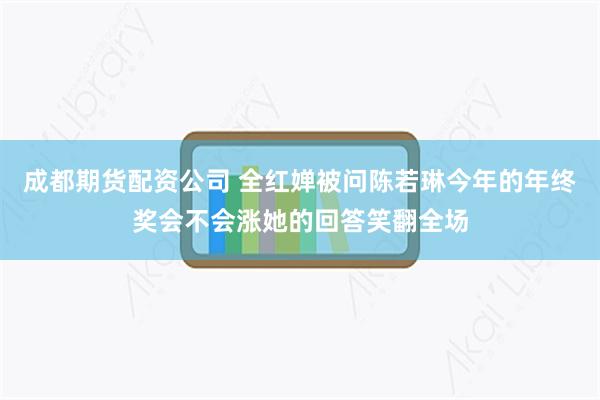 成都期货配资公司 全红婵被问陈若琳今年的年终奖会不会涨她的回答笑翻全场