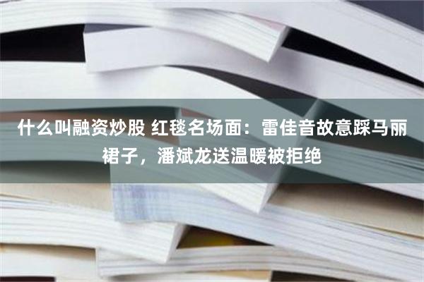 什么叫融资炒股 红毯名场面：雷佳音故意踩马丽裙子，潘斌龙送温暖被拒绝