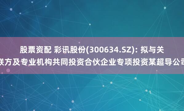 股票资配 彩讯股份(300634.SZ): 拟与关联方及专业机构共同投资合伙企业专项投资某超导公司