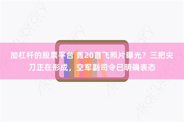 加杠杆的股票平台 轰20首飞照片曝光？三把尖刀正在形成，空军副司令已明确表态