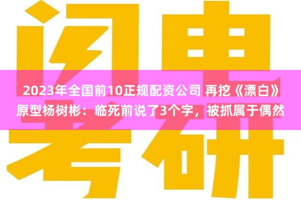 2023年全国前10正规配资公司 再挖《漂白》原型杨树彬：临死前说了3个字，被抓属于偶然