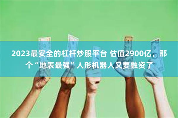 2023最安全的杠杆炒股平台 估值2900亿，那个“地表最强”人形机器人又要融资了