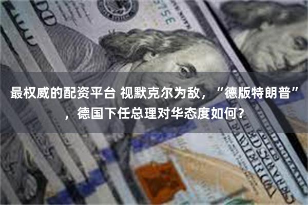 最权威的配资平台 视默克尔为敌，“德版特朗普”，德国下任总理对华态度如何？