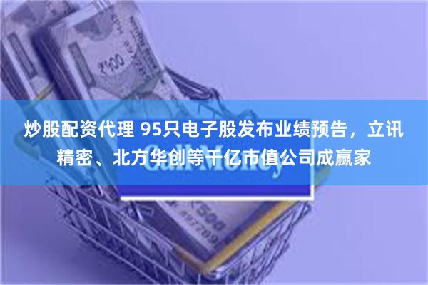 炒股配资代理 95只电子股发布业绩预告，立讯精密、北方华创等千亿市值公司成赢家