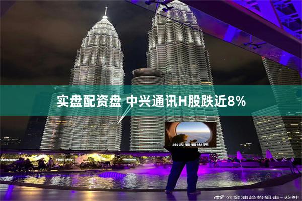 实盘配资盘 中兴通讯H股跌近8%