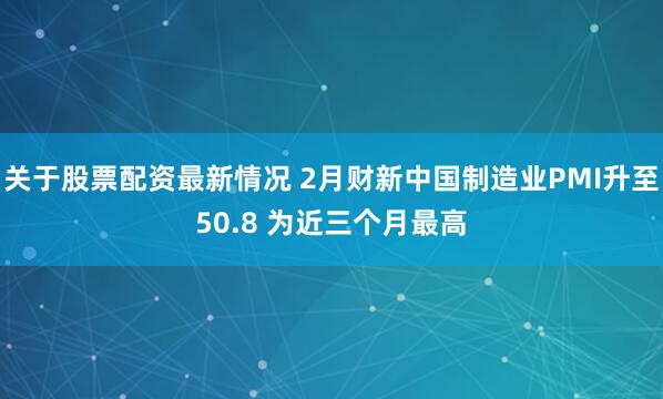 关于股票配资最新情况 2月财新中国制造业PMI升至50.8 为近三个月最高