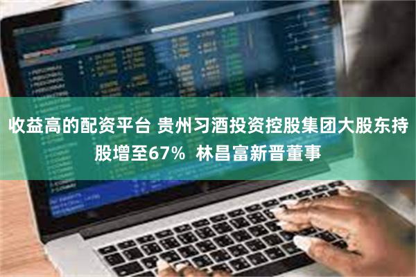 收益高的配资平台 贵州习酒投资控股集团大股东持股增至67%  林昌富新晋董事