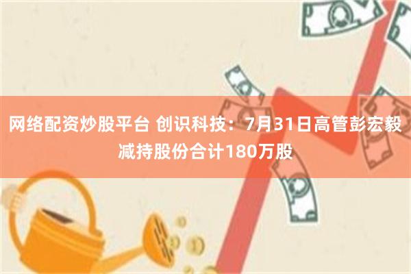 网络配资炒股平台 创识科技：7月31日高管彭宏毅减持股份合计180万股
