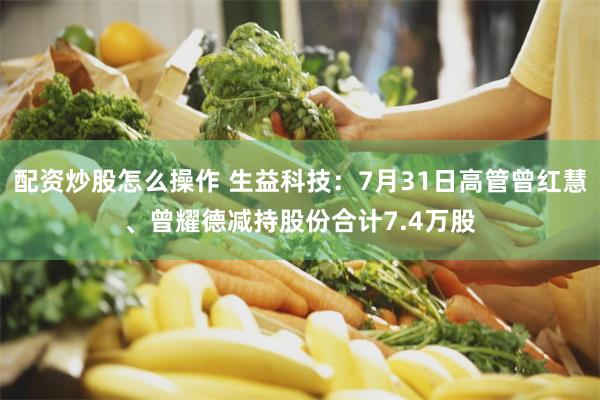 配资炒股怎么操作 生益科技：7月31日高管曾红慧、曾耀德减持股份合计7.4万股