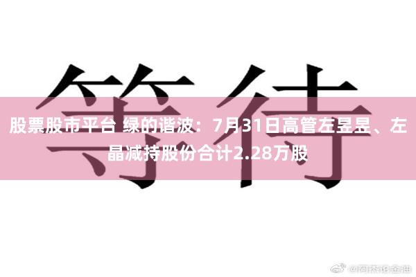 股票股市平台 绿的谐波：7月31日高管左昱昱、左晶减持股份合计2.28万股