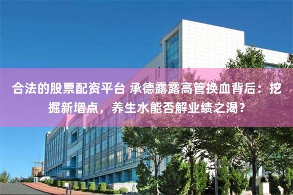 合法的股票配资平台 承德露露高管换血背后：挖掘新增点，养生水能否解业绩之渴？
