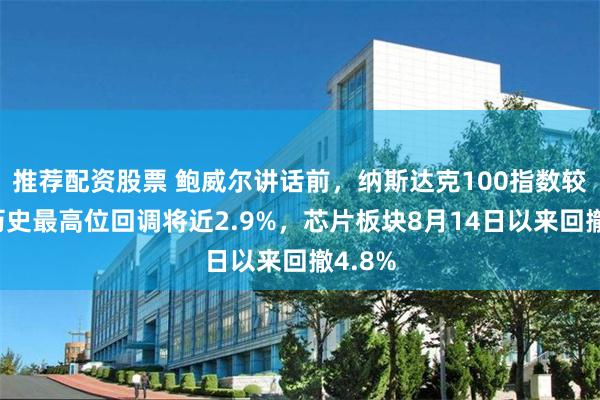 推荐配资股票 鲍威尔讲话前，纳斯达克100指数较收盘历史最高位回调将近2.9%，芯片板块8月14日以来回撤4.8%