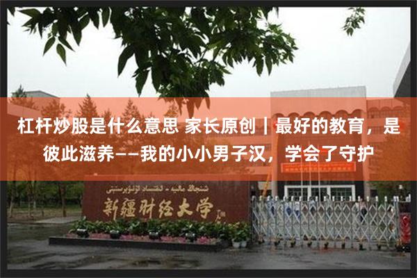 杠杆炒股是什么意思 家长原创｜最好的教育，是彼此滋养——我的小小男子汉，学会了守护