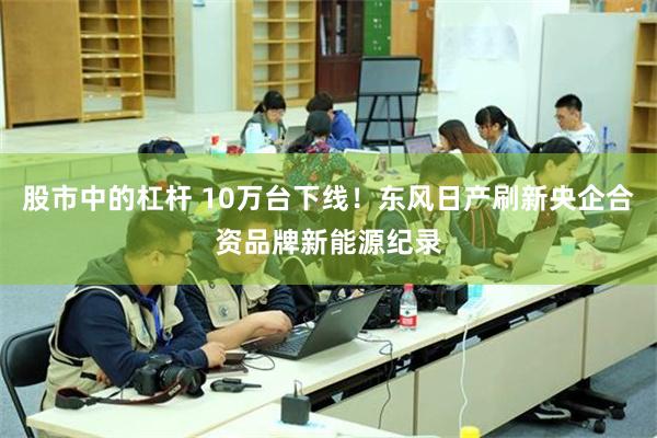 股市中的杠杆 10万台下线！东风日产刷新央企合资品牌新能源纪录