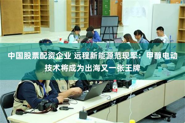 中国股票配资企业 远程新能源范现军：甲醇电动技术将成为出海又一张王牌