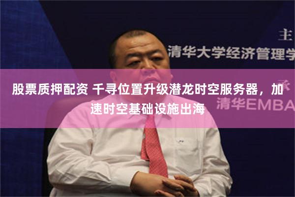 股票质押配资 千寻位置升级潜龙时空服务器，加速时空基础设施出海