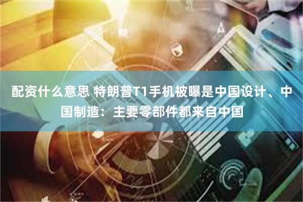 配资什么意思 特朗普T1手机被曝是中国设计、中国制造：主要零部件都来自中国
