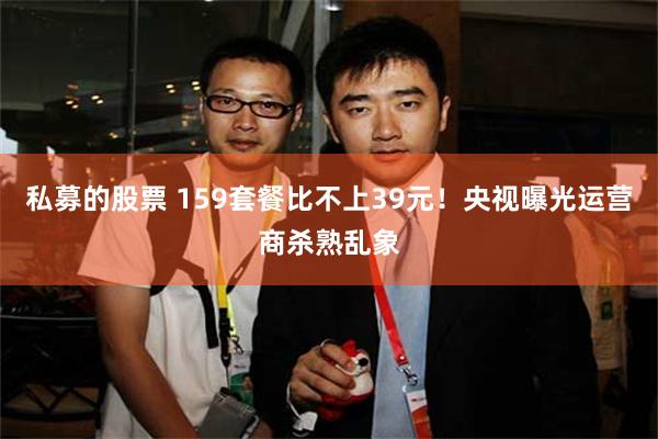 私募的股票 159套餐比不上39元！央视曝光运营商杀熟乱象