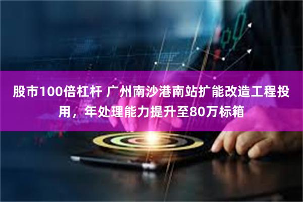 股市100倍杠杆 广州南沙港南站扩能改造工程投用，年处理能力提升至80万标箱