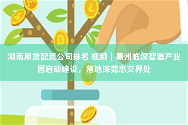 湖南期货配资公司排名 视频｜惠州临深智造产业园启动建设，落地深莞惠交界处