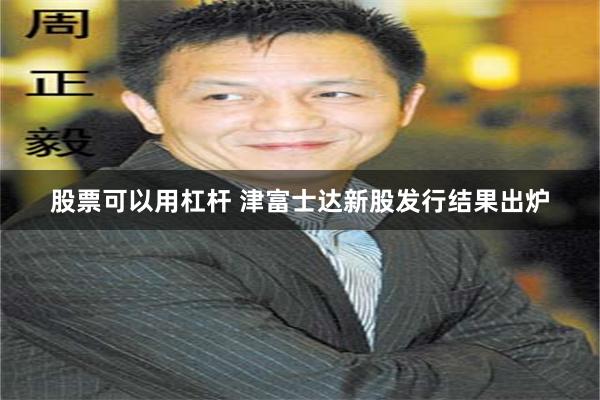 股票可以用杠杆 津富士达新股发行结果出炉