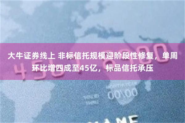 大牛证券线上 非标信托规模迎阶段性修复，单周环比增四成至45亿，标品信托承压