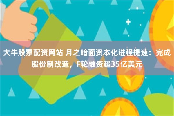 大牛股票配资网站 月之暗面资本化进程提速：完成股份制改造，F轮融资超35亿美元