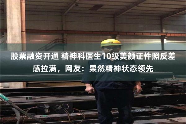 股票融资开通 精神科医生10级美颜证件照反差感拉满，网友：果然精神状态领先