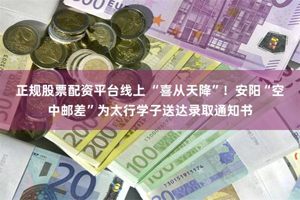 正规股票配资平台线上 “喜从天降”！安阳“空中邮差”为太行学子送达录取通知书